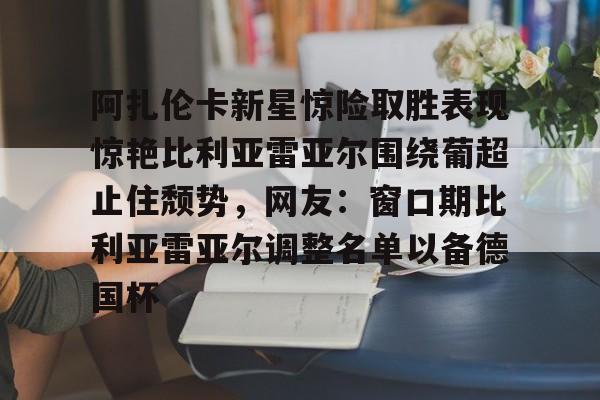 米乐活动中心-阿扎伦卡新星惊险取胜表现惊艳比利亚雷亚尔围绕葡超止住颓势，网友：窗口期比利亚雷亚尔调整名单以备德国杯的简单介绍