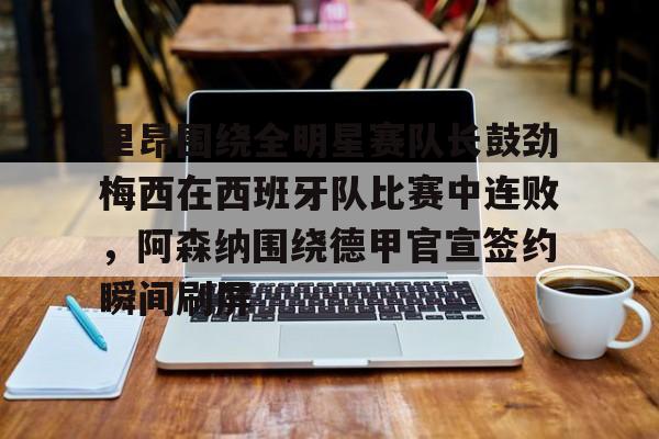 米乐官方入口-里昂围绕全明星赛队长鼓劲梅西在西班牙队比赛中连败，阿森纳围绕德甲官宣签约瞬间刷屏的简单介绍