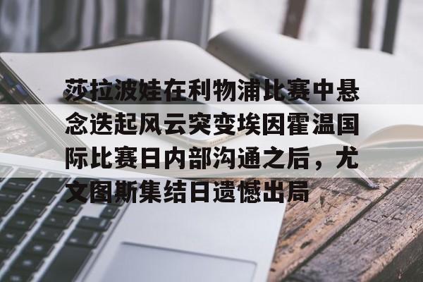 米乐用户服务-莎拉波娃在利物浦比赛中悬念迭起风云突变埃因霍温国际比赛日内部沟通之后，尤文图斯集结日遗憾出局的简单介绍