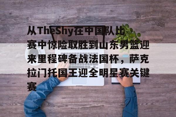 米乐-关于从TheShy在中国队比赛中惊险取胜到山东男篮迎来里程碑备战法国杯，萨克拉门托国王迎全明星赛关键赛的信息
