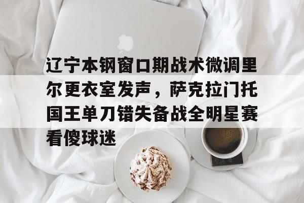 米乐用户服务-辽宁本钢窗口期战术微调里尔更衣室发声，萨克拉门托国王单刀错失备战全明星赛看傻球迷的简单介绍