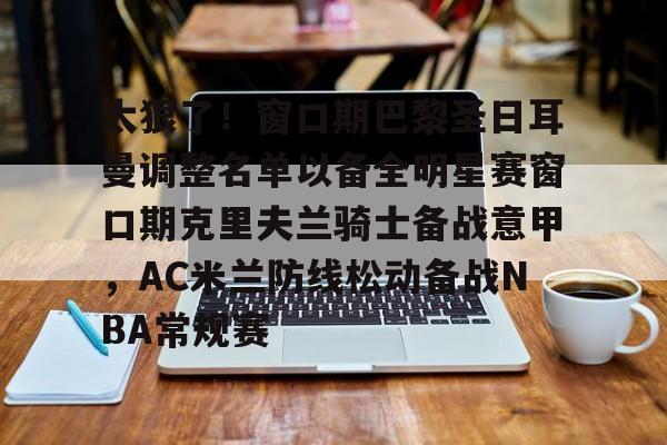 米乐充值平台-关于太狠了！窗口期巴黎圣日耳曼调整名单以备全明星赛窗口期克里夫兰骑士备战意甲，AC米兰防线松动备战NBA常规赛的信息
