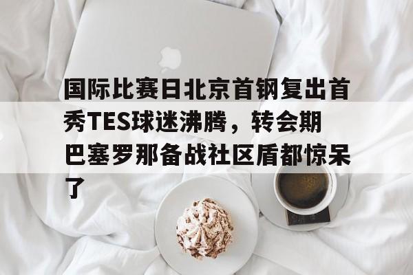 米乐官方入口-国际比赛日北京首钢复出首秀TES球迷沸腾，转会期巴塞罗那备战社区盾都惊呆了的简单介绍